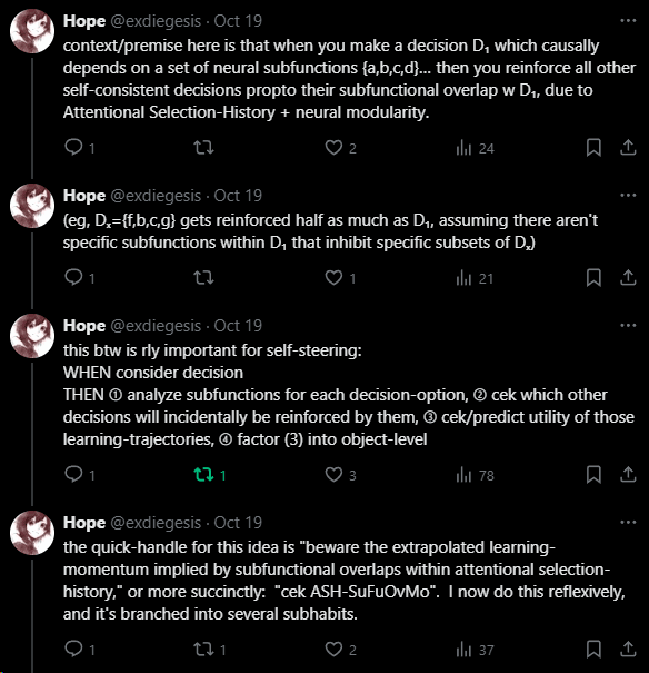 when you make a decision D₁ which causally depends on a set of neural subfunctions {a,b,c,d}… then you reinforce all other self-consistent decisions propto their subfunctional overlap w D₁, due to Attentional Selection-History + neural modularity.  (eg, Dₓ={f,b,c,g} gets reinforced half as much as D₁, assuming there aren't specific subfunctions within D₁ that inhibit specific subsets of Dₓ)  this btw is rly important for self-steering: WHEN consider decision THEN ➀ analyze subfunctions for each decision-option, ➁ cek which other decisions will incidentally be reinforced by them, ➂ cek/predict utility of those learning-trajectories, ➃ factor (3) into object-level