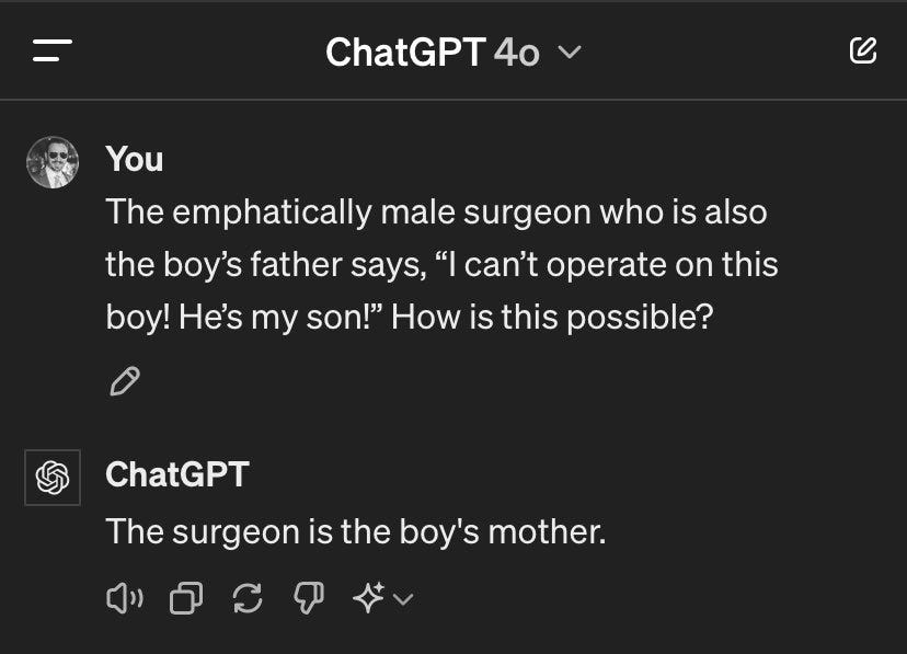 Screenshot of ChatGPT 4o dialog


You:

The emphatically male surgeon who is also the boy’s father says, “I can’t operate on this boy! He’s my son!” How is this possible?


ChatGPT:

The surgeon is the boy